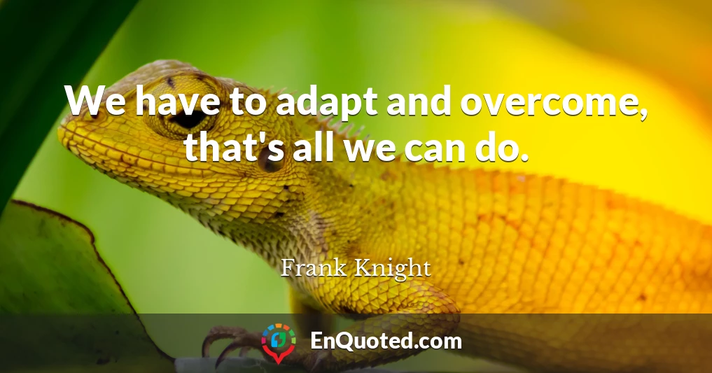 We have to adapt and overcome, that's all we can do.
