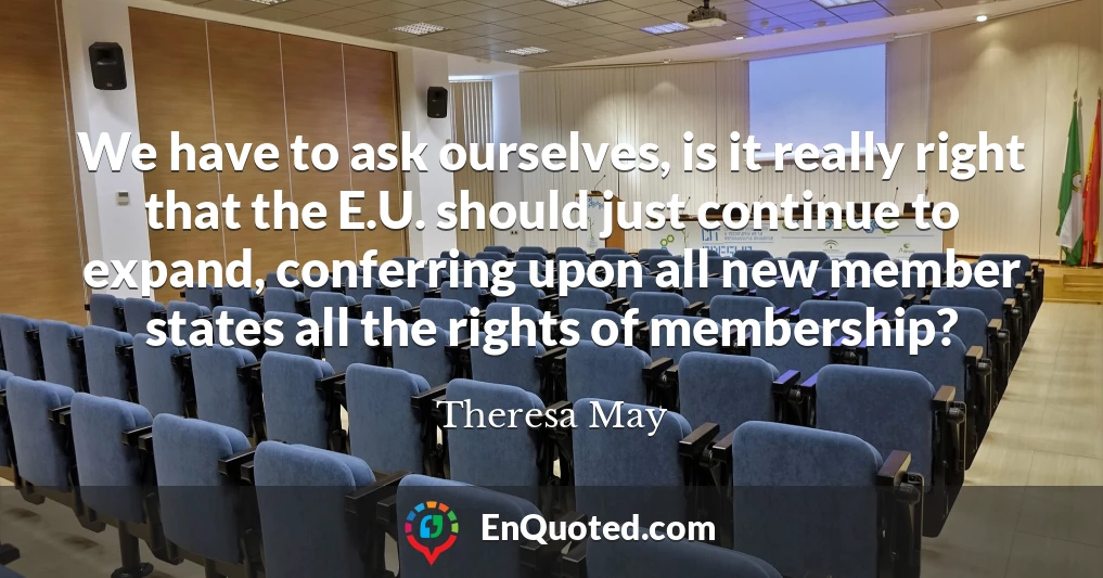 We have to ask ourselves, is it really right that the E.U. should just continue to expand, conferring upon all new member states all the rights of membership?
