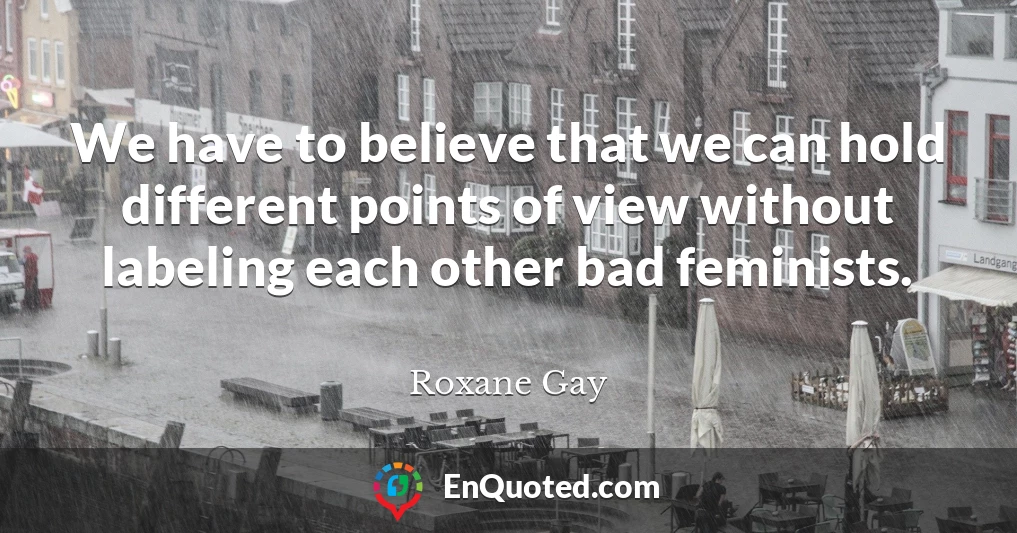 We have to believe that we can hold different points of view without labeling each other bad feminists.