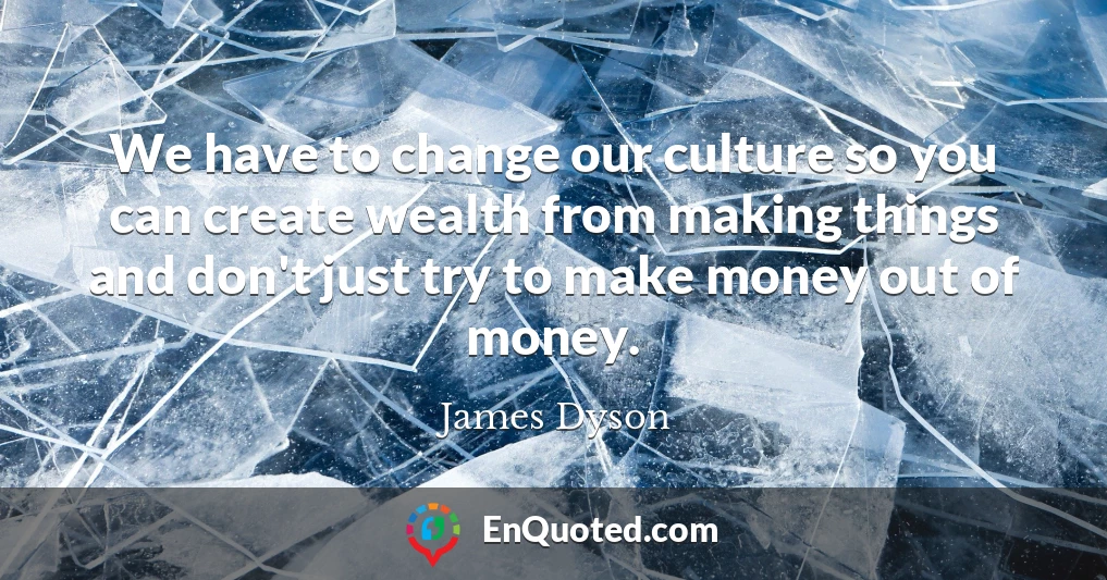 We have to change our culture so you can create wealth from making things and don't just try to make money out of money.