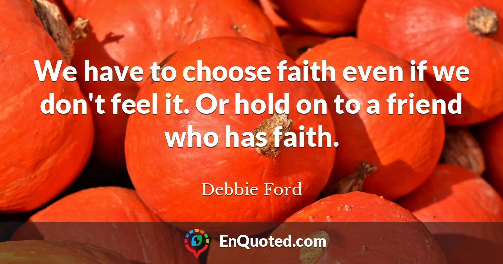 We have to choose faith even if we don't feel it. Or hold on to a friend who has faith.