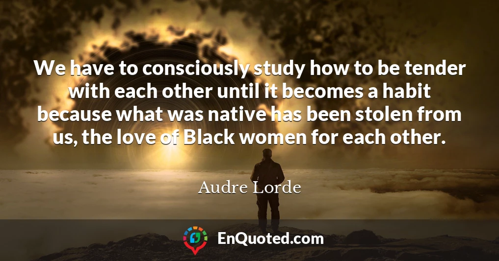 We have to consciously study how to be tender with each other until it becomes a habit because what was native has been stolen from us, the love of Black women for each other.