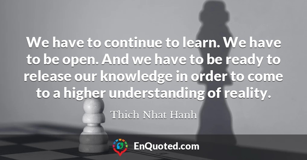 We have to continue to learn. We have to be open. And we have to be ready to release our knowledge in order to come to a higher understanding of reality.