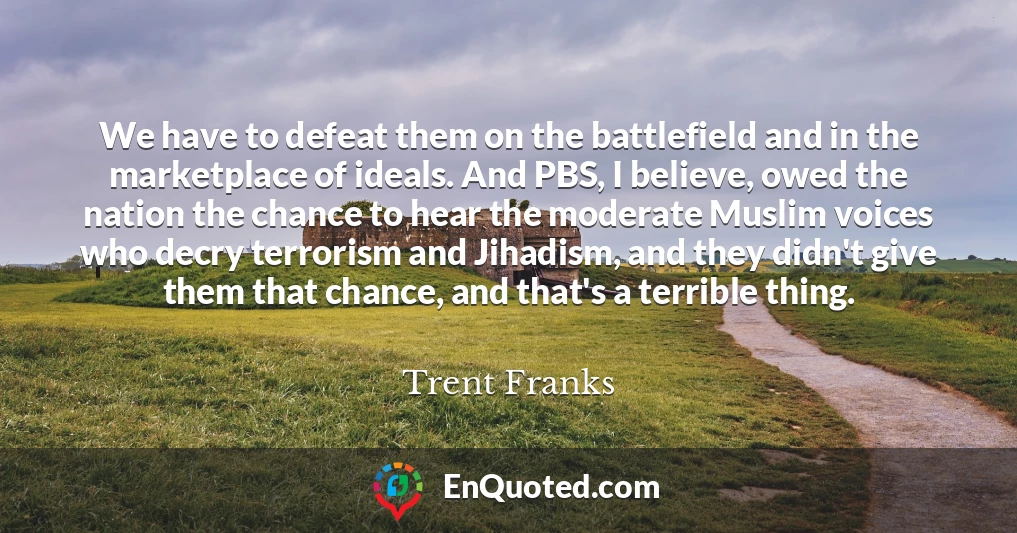 We have to defeat them on the battlefield and in the marketplace of ideals. And PBS, I believe, owed the nation the chance to hear the moderate Muslim voices who decry terrorism and Jihadism, and they didn't give them that chance, and that's a terrible thing.