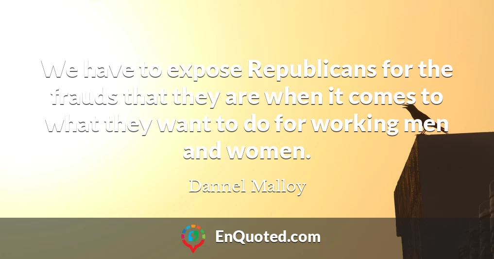 We have to expose Republicans for the frauds that they are when it comes to what they want to do for working men and women.