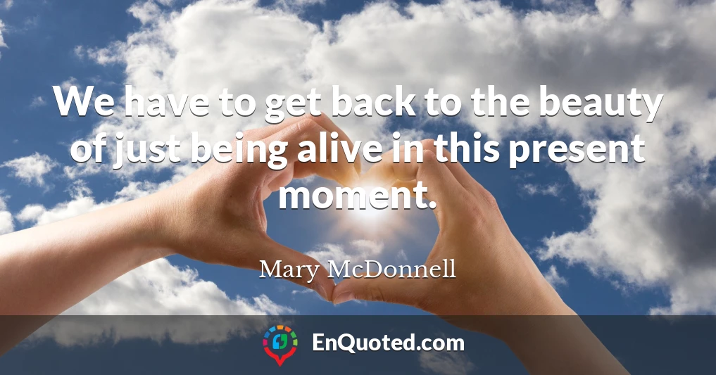 We have to get back to the beauty of just being alive in this present moment.