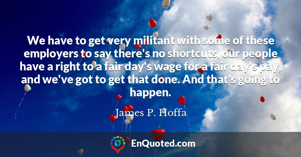 We have to get very militant with some of these employers to say there's no shortcuts, our people have a right to a fair day's wage for a fair day's pay, and we've got to get that done. And that's going to happen.