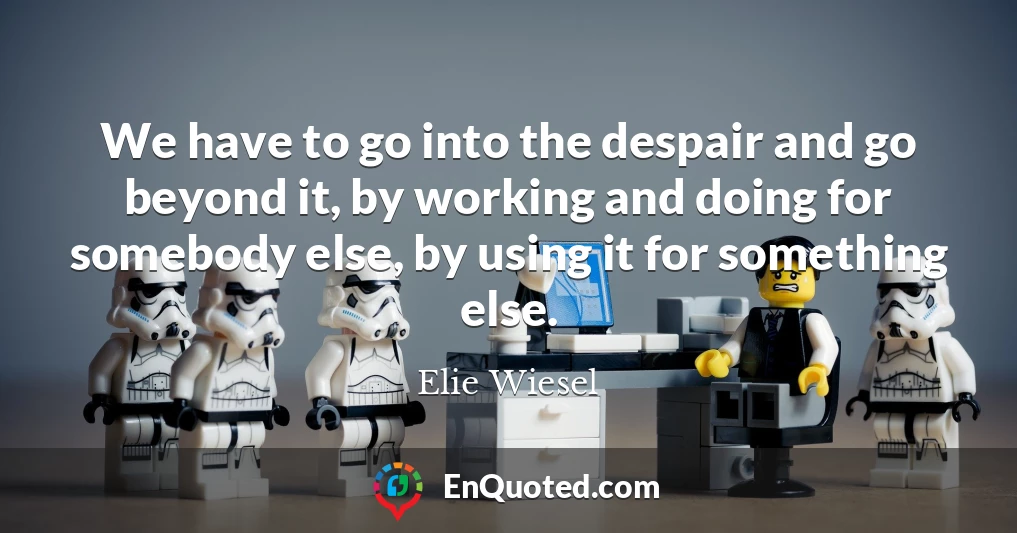 We have to go into the despair and go beyond it, by working and doing for somebody else, by using it for something else.