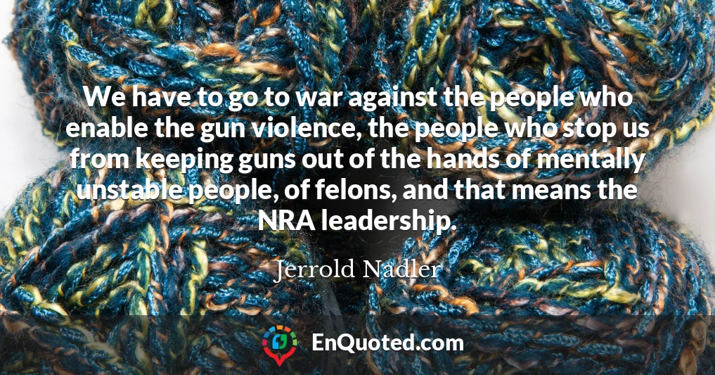 We have to go to war against the people who enable the gun violence, the people who stop us from keeping guns out of the hands of mentally unstable people, of felons, and that means the NRA leadership.