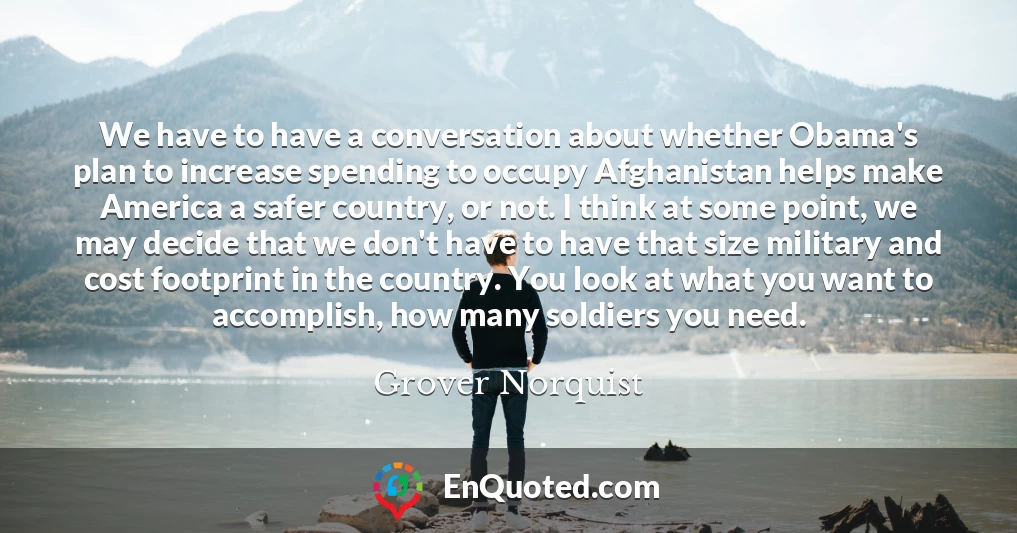 We have to have a conversation about whether Obama's plan to increase spending to occupy Afghanistan helps make America a safer country, or not. I think at some point, we may decide that we don't have to have that size military and cost footprint in the country. You look at what you want to accomplish, how many soldiers you need.