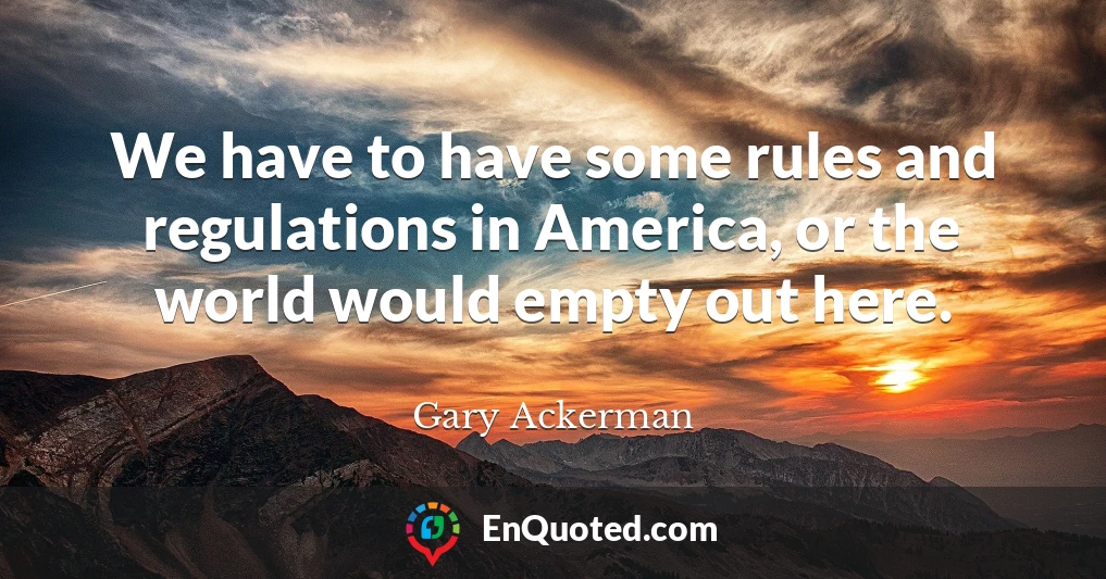 We have to have some rules and regulations in America, or the world would empty out here.