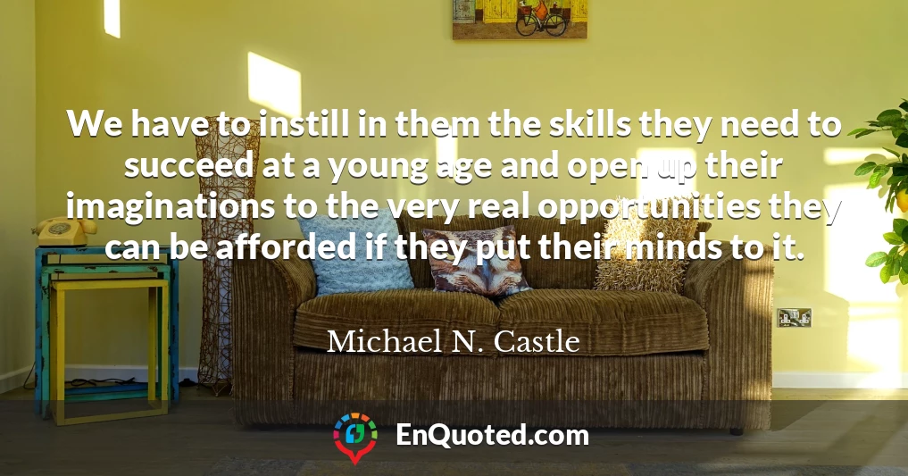 We have to instill in them the skills they need to succeed at a young age and open up their imaginations to the very real opportunities they can be afforded if they put their minds to it.