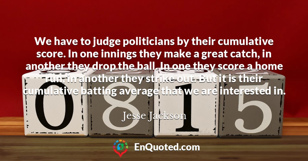 We have to judge politicians by their cumulative score. In one innings they make a great catch, in another they drop the ball. In one they score a home run, in another they strike out. But it is their cumulative batting average that we are interested in.
