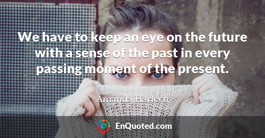 We have to keep an eye on the future with a sense of the past in every passing moment of the present.