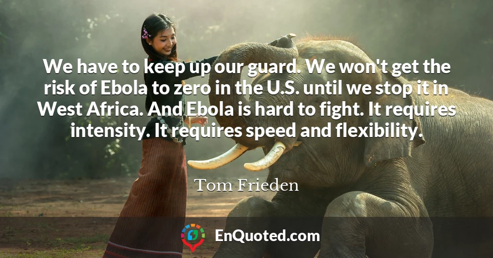 We have to keep up our guard. We won't get the risk of Ebola to zero in the U.S. until we stop it in West Africa. And Ebola is hard to fight. It requires intensity. It requires speed and flexibility.