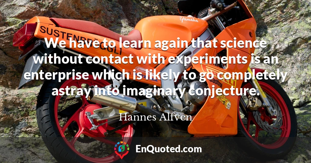 We have to learn again that science without contact with experiments is an enterprise which is likely to go completely astray into imaginary conjecture.