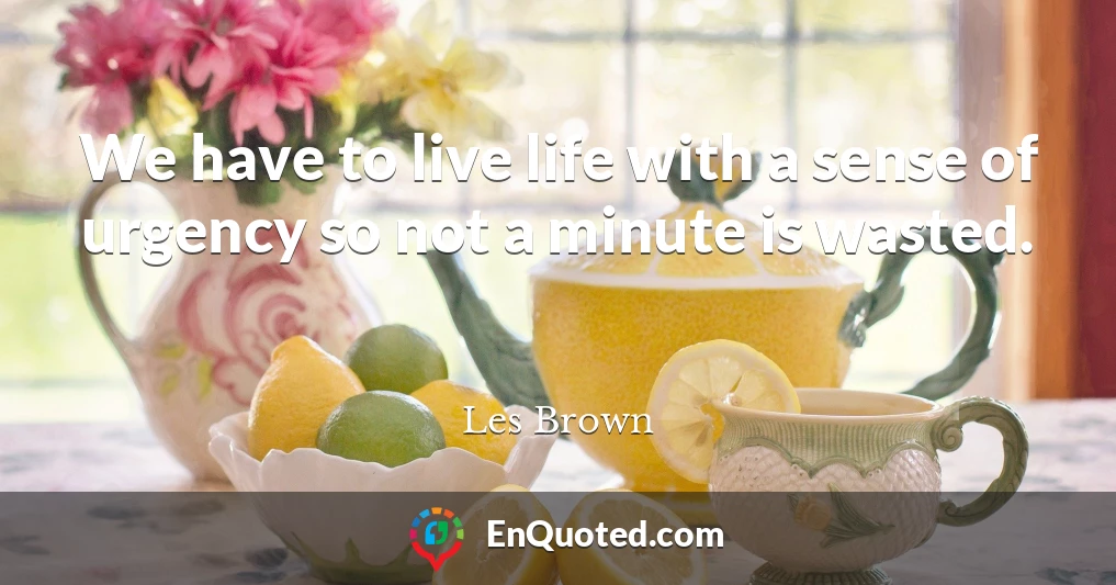 We have to live life with a sense of urgency so not a minute is wasted.