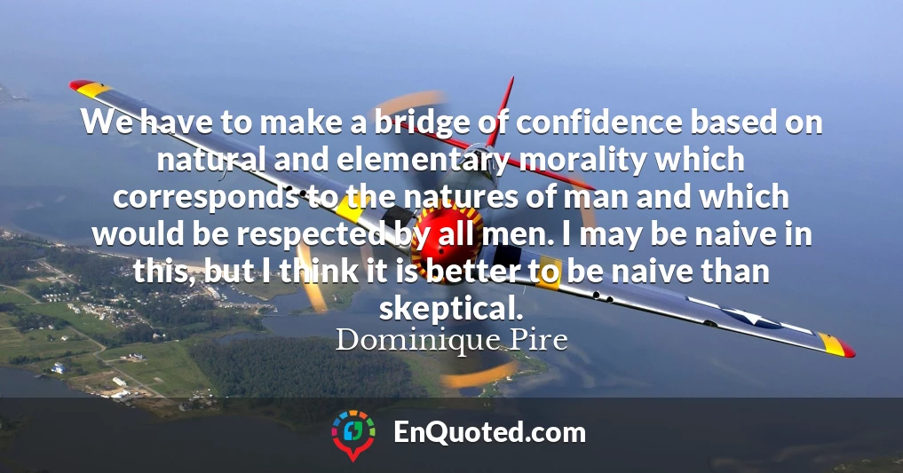 We have to make a bridge of confidence based on natural and elementary morality which corresponds to the natures of man and which would be respected by all men. I may be naive in this, but I think it is better to be naive than skeptical.
