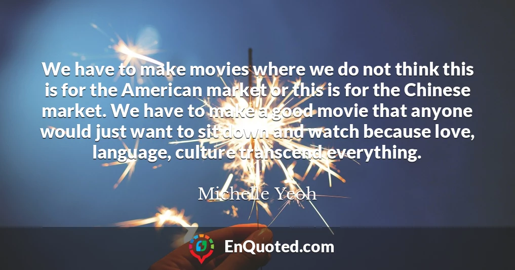 We have to make movies where we do not think this is for the American market or this is for the Chinese market. We have to make a good movie that anyone would just want to sit down and watch because love, language, culture transcend everything.