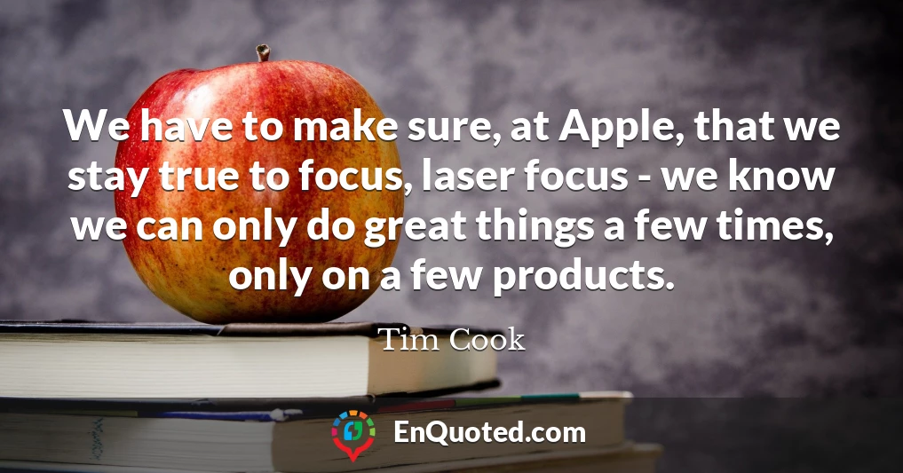 We have to make sure, at Apple, that we stay true to focus, laser focus - we know we can only do great things a few times, only on a few products.