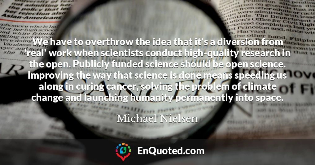 We have to overthrow the idea that it's a diversion from 'real' work when scientists conduct high-quality research in the open. Publicly funded science should be open science. Improving the way that science is done means speeding us along in curing cancer, solving the problem of climate change and launching humanity permanently into space.