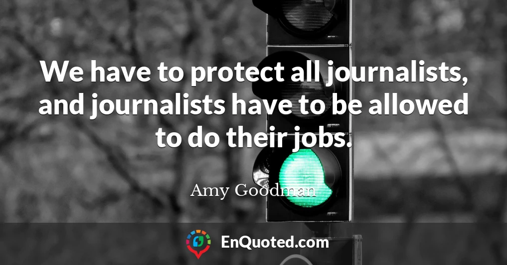 We have to protect all journalists, and journalists have to be allowed to do their jobs.