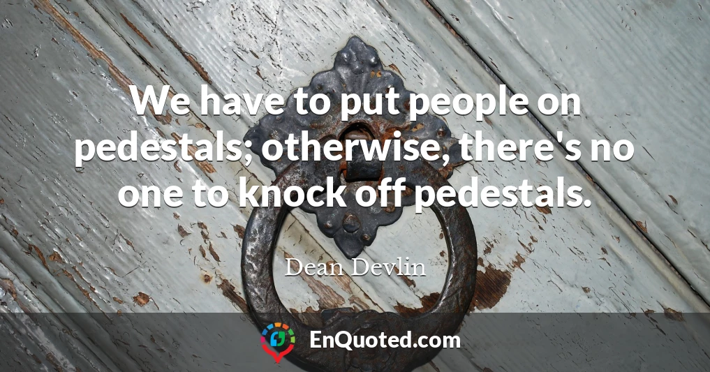 We have to put people on pedestals; otherwise, there's no one to knock off pedestals.