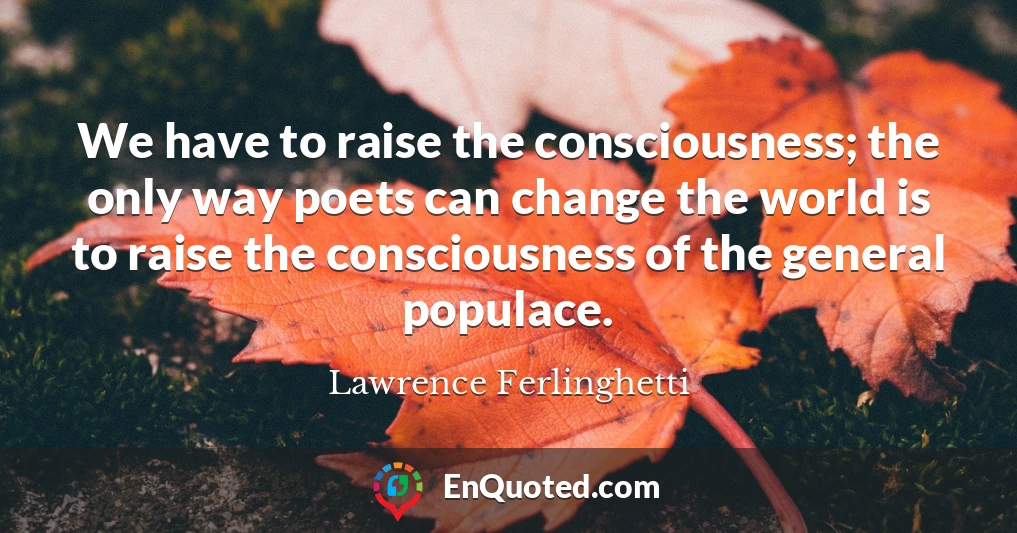 We have to raise the consciousness; the only way poets can change the world is to raise the consciousness of the general populace.