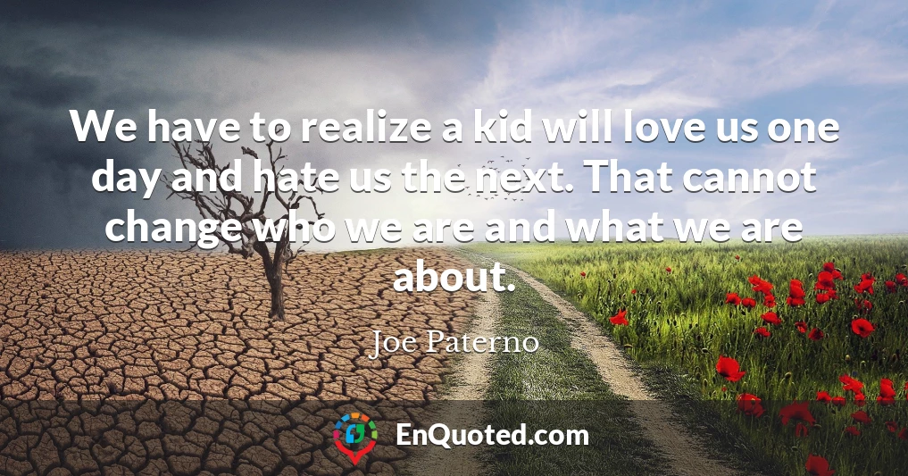 We have to realize a kid will love us one day and hate us the next. That cannot change who we are and what we are about.