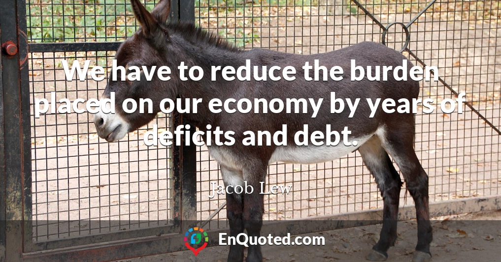 We have to reduce the burden placed on our economy by years of deficits and debt.