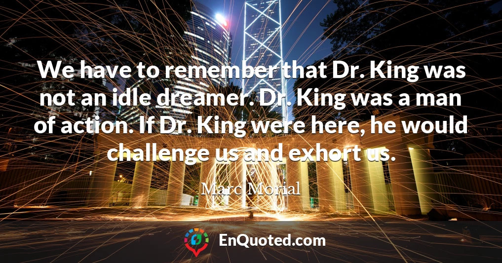 We have to remember that Dr. King was not an idle dreamer. Dr. King was a man of action. If Dr. King were here, he would challenge us and exhort us.