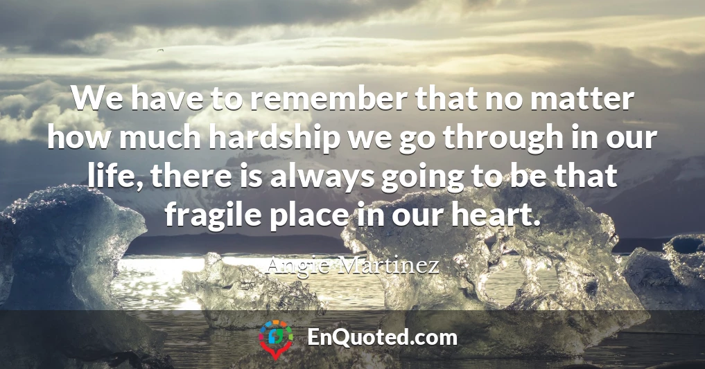 We have to remember that no matter how much hardship we go through in our life, there is always going to be that fragile place in our heart.