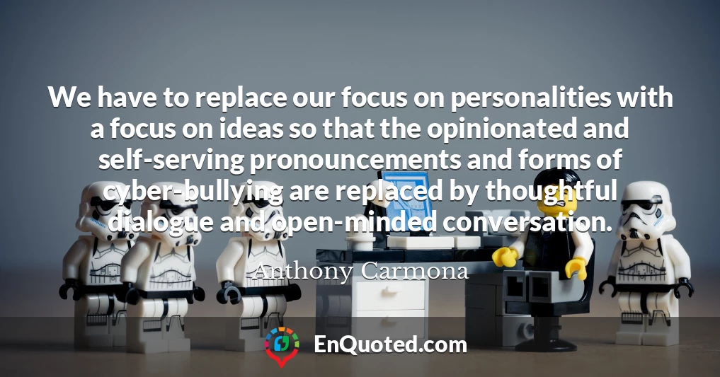 We have to replace our focus on personalities with a focus on ideas so that the opinionated and self-serving pronouncements and forms of cyber-bullying are replaced by thoughtful dialogue and open-minded conversation.