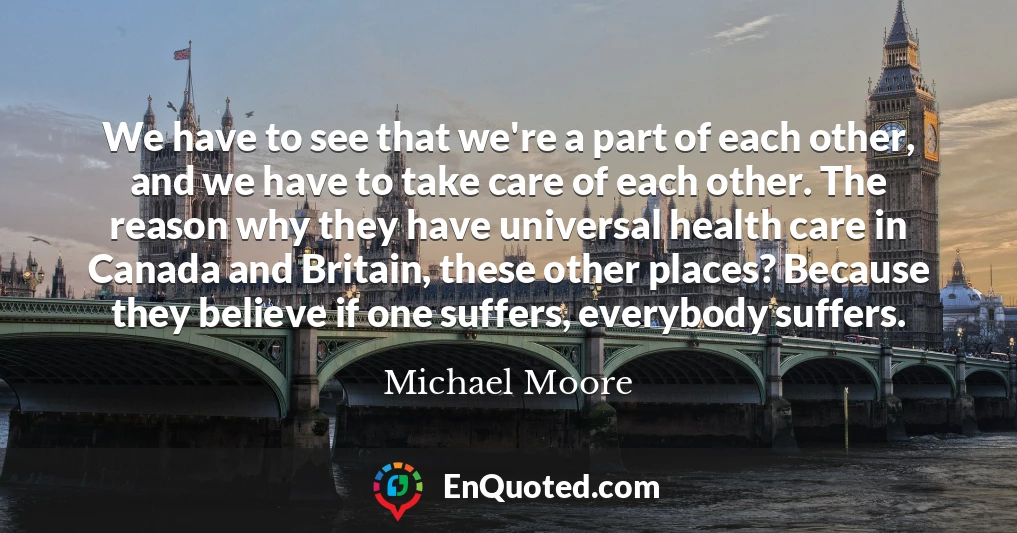 We have to see that we're a part of each other, and we have to take care of each other. The reason why they have universal health care in Canada and Britain, these other places? Because they believe if one suffers, everybody suffers.