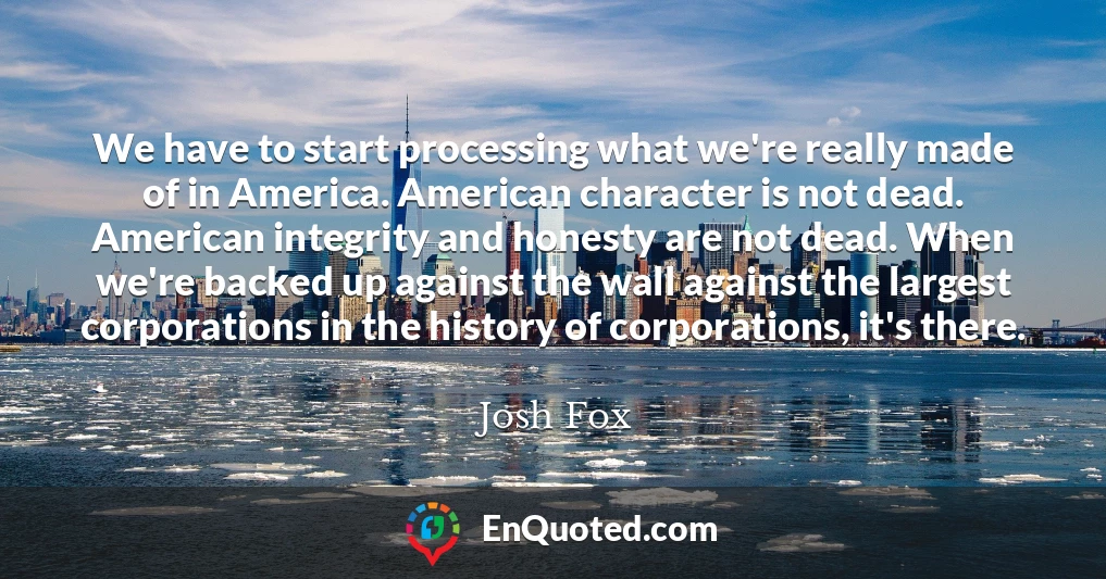 We have to start processing what we're really made of in America. American character is not dead. American integrity and honesty are not dead. When we're backed up against the wall against the largest corporations in the history of corporations, it's there.