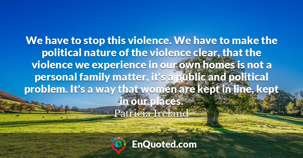 We have to stop this violence. We have to make the political nature of the violence clear, that the violence we experience in our own homes is not a personal family matter, it's a public and political problem. It's a way that women are kept in line, kept in our places.