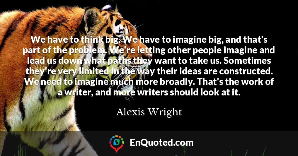 We have to think big. We have to imagine big, and that's part of the problem. We're letting other people imagine and lead us down what paths they want to take us. Sometimes they're very limited in the way their ideas are constructed. We need to imagine much more broadly. That's the work of a writer, and more writers should look at it.