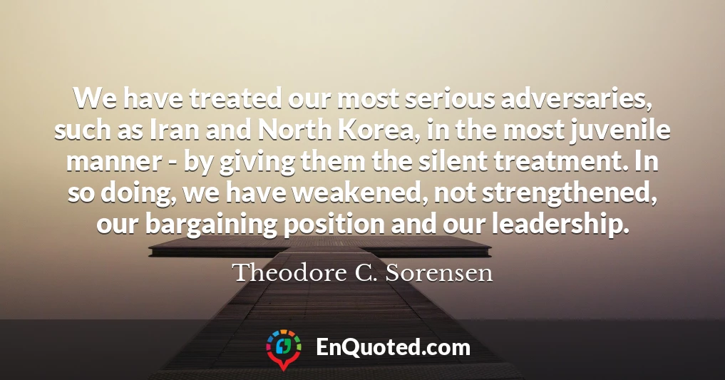 We have treated our most serious adversaries, such as Iran and North Korea, in the most juvenile manner - by giving them the silent treatment. In so doing, we have weakened, not strengthened, our bargaining position and our leadership.