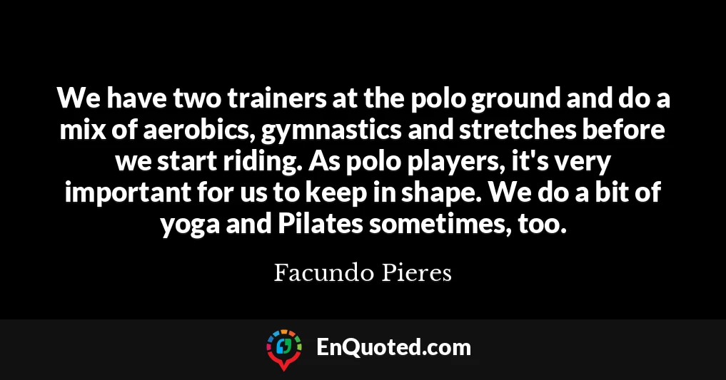 We have two trainers at the polo ground and do a mix of aerobics, gymnastics and stretches before we start riding. As polo players, it's very important for us to keep in shape. We do a bit of yoga and Pilates sometimes, too.