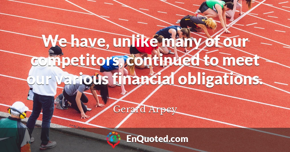 We have, unlike many of our competitors, continued to meet our various financial obligations.