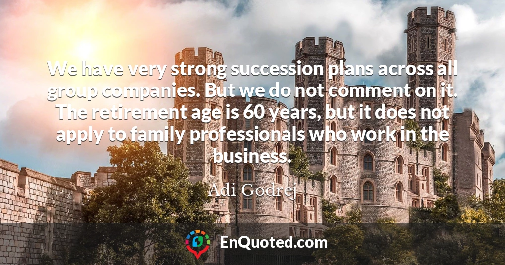 We have very strong succession plans across all group companies. But we do not comment on it. The retirement age is 60 years, but it does not apply to family professionals who work in the business.