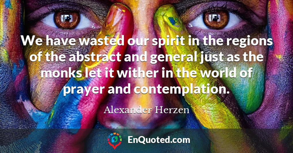We have wasted our spirit in the regions of the abstract and general just as the monks let it wither in the world of prayer and contemplation.