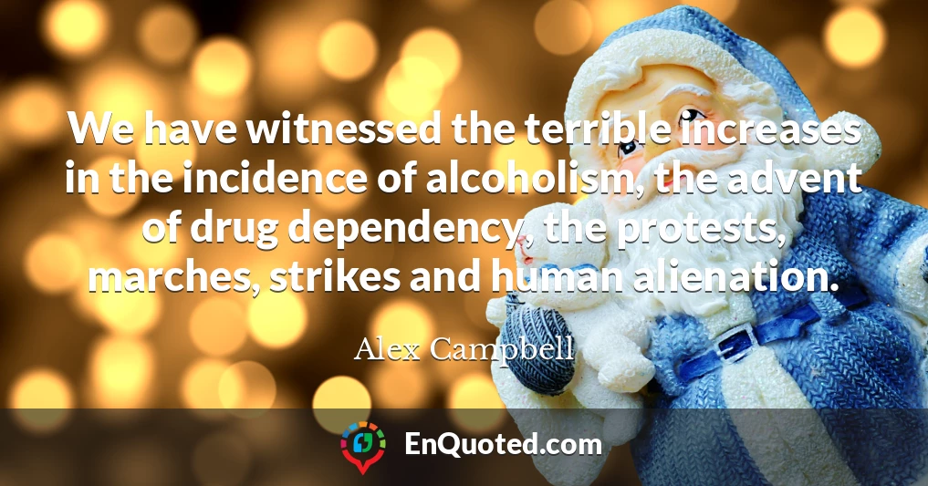 We have witnessed the terrible increases in the incidence of alcoholism, the advent of drug dependency, the protests, marches, strikes and human alienation.