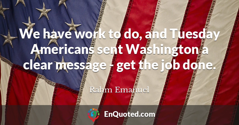 We have work to do, and Tuesday Americans sent Washington a clear message - get the job done.