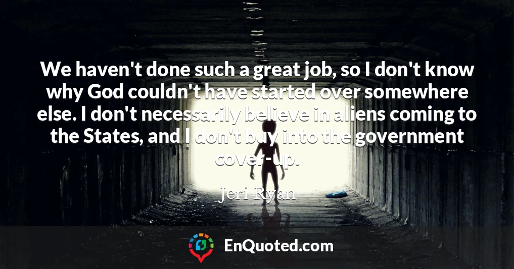 We haven't done such a great job, so I don't know why God couldn't have started over somewhere else. I don't necessarily believe in aliens coming to the States, and I don't buy into the government cover-up.