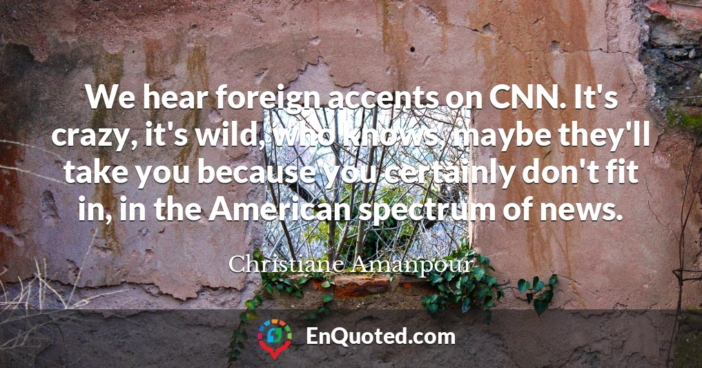 We hear foreign accents on CNN. It's crazy, it's wild, who knows, maybe they'll take you because you certainly don't fit in, in the American spectrum of news.