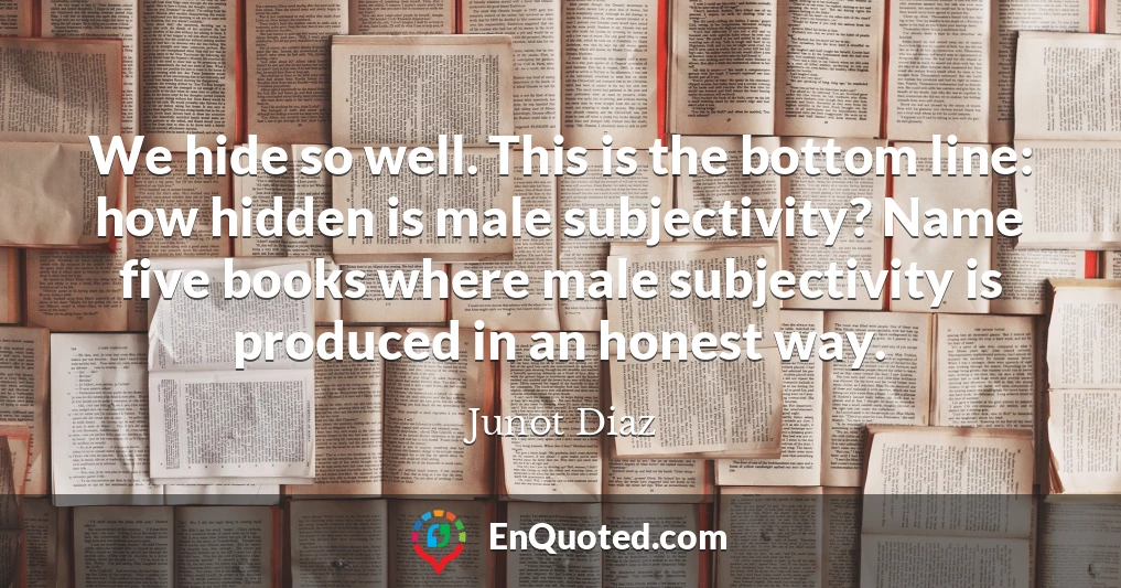 We hide so well. This is the bottom line: how hidden is male subjectivity? Name five books where male subjectivity is produced in an honest way.
