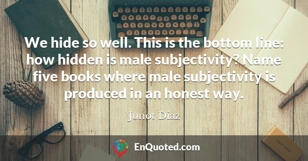 We hide so well. This is the bottom line: how hidden is male subjectivity? Name five books where male subjectivity is produced in an honest way.