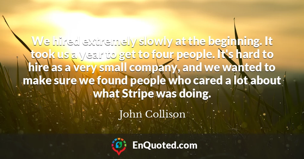 We hired extremely slowly at the beginning. It took us a year to get to four people. It's hard to hire as a very small company, and we wanted to make sure we found people who cared a lot about what Stripe was doing.
