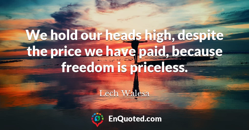 We hold our heads high, despite the price we have paid, because freedom is priceless.